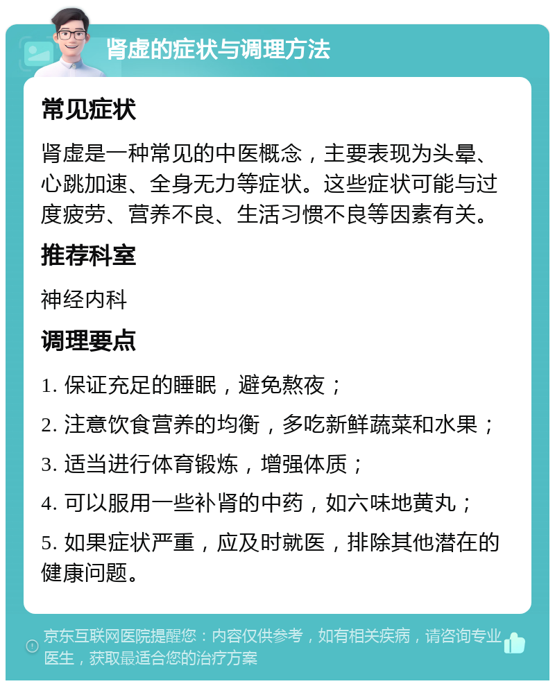 肾虚的症状与调理方法 常见症状 肾虚是一种常见的中医概念，主要表现为头晕、心跳加速、全身无力等症状。这些症状可能与过度疲劳、营养不良、生活习惯不良等因素有关。 推荐科室 神经内科 调理要点 1. 保证充足的睡眠，避免熬夜； 2. 注意饮食营养的均衡，多吃新鲜蔬菜和水果； 3. 适当进行体育锻炼，增强体质； 4. 可以服用一些补肾的中药，如六味地黄丸； 5. 如果症状严重，应及时就医，排除其他潜在的健康问题。