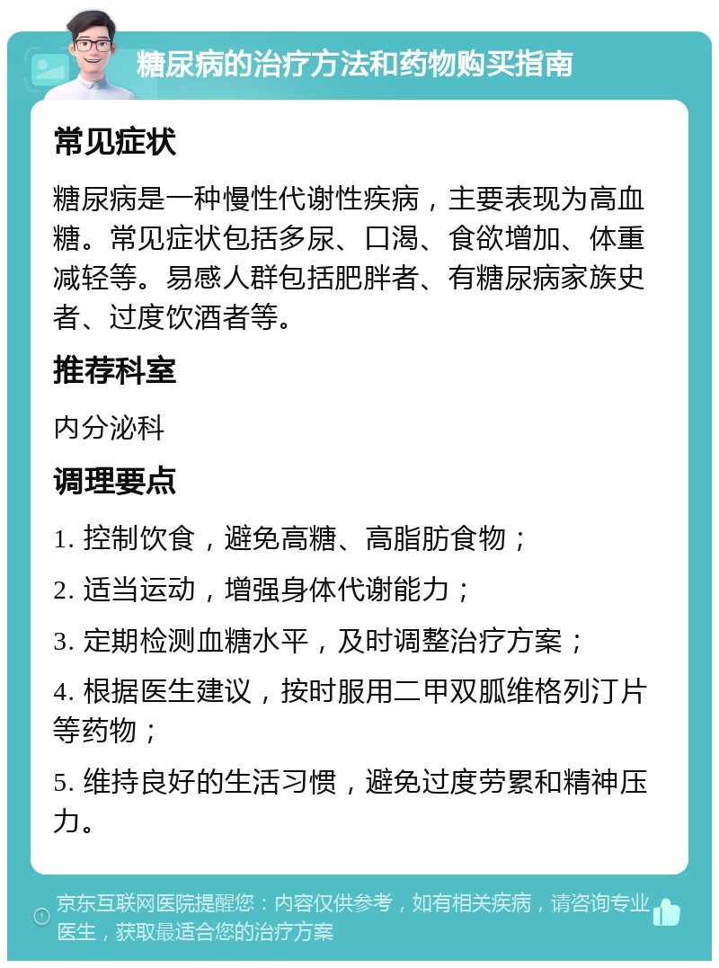 糖尿病的治疗方法和药物购买指南 常见症状 糖尿病是一种慢性代谢性疾病，主要表现为高血糖。常见症状包括多尿、口渴、食欲增加、体重减轻等。易感人群包括肥胖者、有糖尿病家族史者、过度饮酒者等。 推荐科室 内分泌科 调理要点 1. 控制饮食，避免高糖、高脂肪食物； 2. 适当运动，增强身体代谢能力； 3. 定期检测血糖水平，及时调整治疗方案； 4. 根据医生建议，按时服用二甲双胍维格列汀片等药物； 5. 维持良好的生活习惯，避免过度劳累和精神压力。