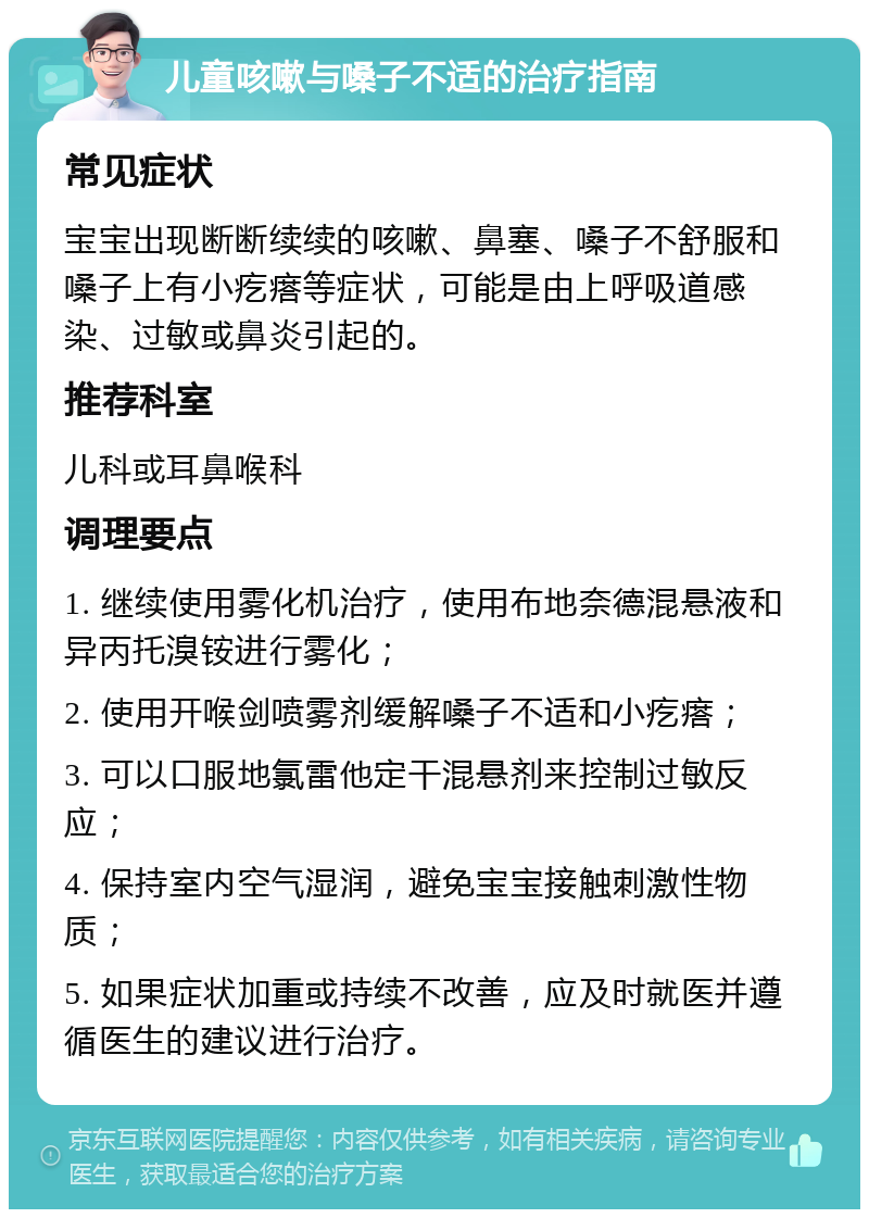 儿童咳嗽与嗓子不适的治疗指南 常见症状 宝宝出现断断续续的咳嗽、鼻塞、嗓子不舒服和嗓子上有小疙瘩等症状，可能是由上呼吸道感染、过敏或鼻炎引起的。 推荐科室 儿科或耳鼻喉科 调理要点 1. 继续使用雾化机治疗，使用布地奈德混悬液和异丙托溴铵进行雾化； 2. 使用开喉剑喷雾剂缓解嗓子不适和小疙瘩； 3. 可以口服地氯雷他定干混悬剂来控制过敏反应； 4. 保持室内空气湿润，避免宝宝接触刺激性物质； 5. 如果症状加重或持续不改善，应及时就医并遵循医生的建议进行治疗。