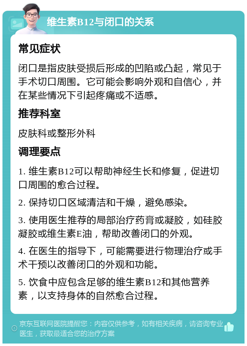 维生素B12与闭口的关系 常见症状 闭口是指皮肤受损后形成的凹陷或凸起，常见于手术切口周围。它可能会影响外观和自信心，并在某些情况下引起疼痛或不适感。 推荐科室 皮肤科或整形外科 调理要点 1. 维生素B12可以帮助神经生长和修复，促进切口周围的愈合过程。 2. 保持切口区域清洁和干燥，避免感染。 3. 使用医生推荐的局部治疗药膏或凝胶，如硅胶凝胶或维生素E油，帮助改善闭口的外观。 4. 在医生的指导下，可能需要进行物理治疗或手术干预以改善闭口的外观和功能。 5. 饮食中应包含足够的维生素B12和其他营养素，以支持身体的自然愈合过程。