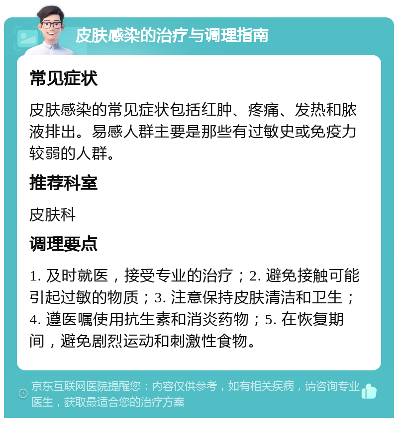 皮肤感染的治疗与调理指南 常见症状 皮肤感染的常见症状包括红肿、疼痛、发热和脓液排出。易感人群主要是那些有过敏史或免疫力较弱的人群。 推荐科室 皮肤科 调理要点 1. 及时就医，接受专业的治疗；2. 避免接触可能引起过敏的物质；3. 注意保持皮肤清洁和卫生；4. 遵医嘱使用抗生素和消炎药物；5. 在恢复期间，避免剧烈运动和刺激性食物。