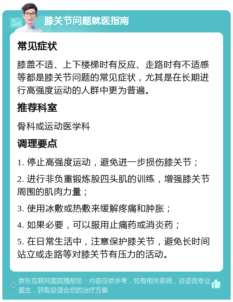 膝关节问题就医指南 常见症状 膝盖不适、上下楼梯时有反应、走路时有不适感等都是膝关节问题的常见症状，尤其是在长期进行高强度运动的人群中更为普遍。 推荐科室 骨科或运动医学科 调理要点 1. 停止高强度运动，避免进一步损伤膝关节； 2. 进行非负重锻炼股四头肌的训练，增强膝关节周围的肌肉力量； 3. 使用冰敷或热敷来缓解疼痛和肿胀； 4. 如果必要，可以服用止痛药或消炎药； 5. 在日常生活中，注意保护膝关节，避免长时间站立或走路等对膝关节有压力的活动。