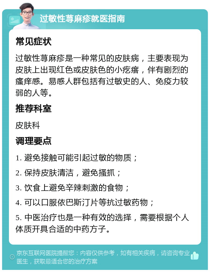 过敏性荨麻疹就医指南 常见症状 过敏性荨麻疹是一种常见的皮肤病，主要表现为皮肤上出现红色或皮肤色的小疙瘩，伴有剧烈的瘙痒感。易感人群包括有过敏史的人、免疫力较弱的人等。 推荐科室 皮肤科 调理要点 1. 避免接触可能引起过敏的物质； 2. 保持皮肤清洁，避免搔抓； 3. 饮食上避免辛辣刺激的食物； 4. 可以口服依巴斯汀片等抗过敏药物； 5. 中医治疗也是一种有效的选择，需要根据个人体质开具合适的中药方子。