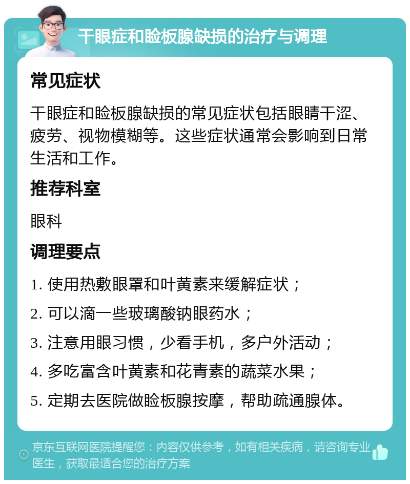 干眼症和睑板腺缺损的治疗与调理 常见症状 干眼症和睑板腺缺损的常见症状包括眼睛干涩、疲劳、视物模糊等。这些症状通常会影响到日常生活和工作。 推荐科室 眼科 调理要点 1. 使用热敷眼罩和叶黄素来缓解症状； 2. 可以滴一些玻璃酸钠眼药水； 3. 注意用眼习惯，少看手机，多户外活动； 4. 多吃富含叶黄素和花青素的蔬菜水果； 5. 定期去医院做睑板腺按摩，帮助疏通腺体。