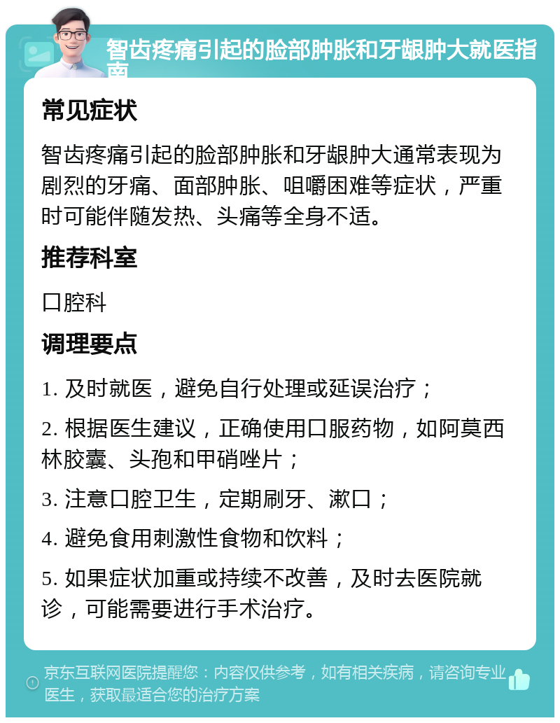 智齿疼痛引起的脸部肿胀和牙龈肿大就医指南 常见症状 智齿疼痛引起的脸部肿胀和牙龈肿大通常表现为剧烈的牙痛、面部肿胀、咀嚼困难等症状，严重时可能伴随发热、头痛等全身不适。 推荐科室 口腔科 调理要点 1. 及时就医，避免自行处理或延误治疗； 2. 根据医生建议，正确使用口服药物，如阿莫西林胶囊、头孢和甲硝唑片； 3. 注意口腔卫生，定期刷牙、漱口； 4. 避免食用刺激性食物和饮料； 5. 如果症状加重或持续不改善，及时去医院就诊，可能需要进行手术治疗。