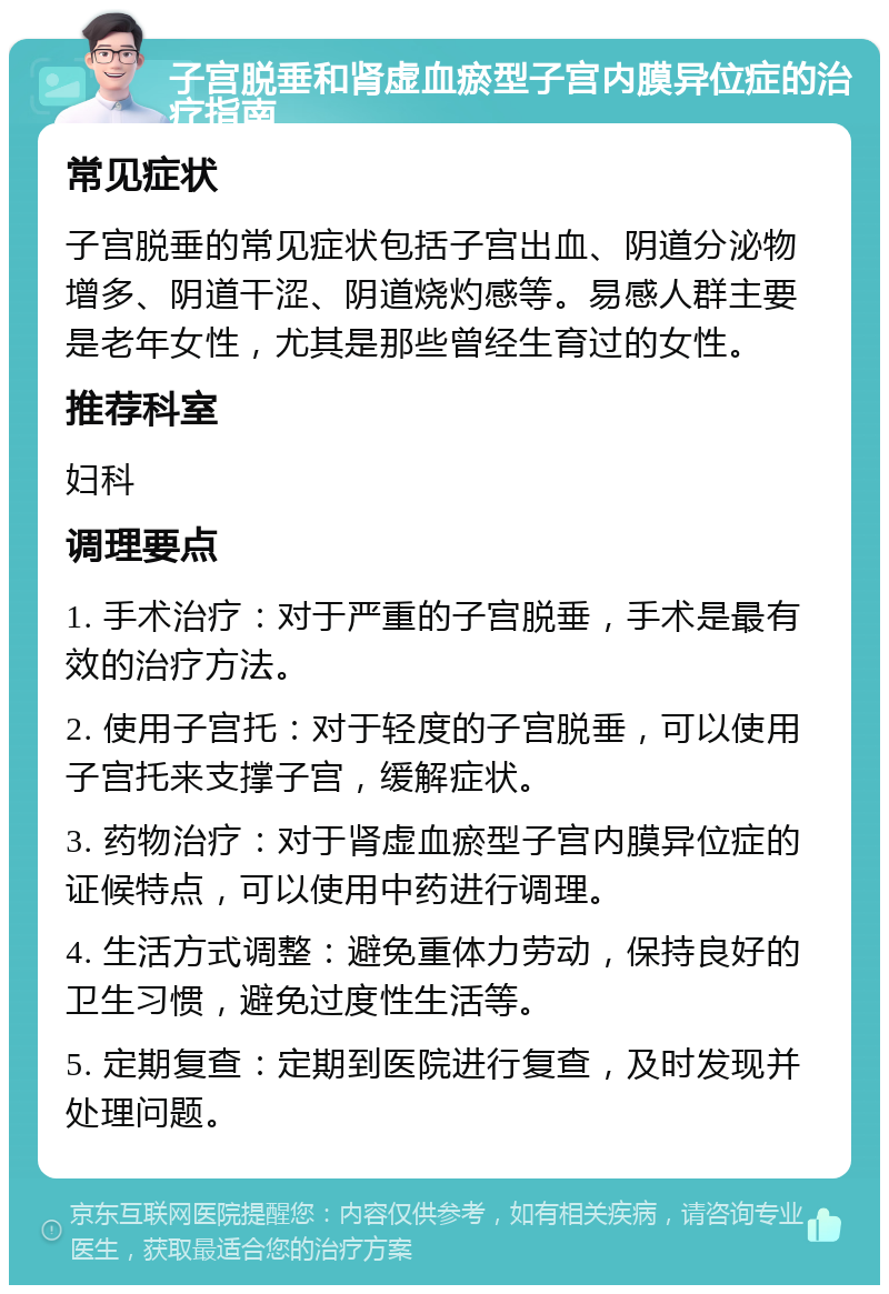 子宫脱垂和肾虚血瘀型子宫内膜异位症的治疗指南 常见症状 子宫脱垂的常见症状包括子宫出血、阴道分泌物增多、阴道干涩、阴道烧灼感等。易感人群主要是老年女性，尤其是那些曾经生育过的女性。 推荐科室 妇科 调理要点 1. 手术治疗：对于严重的子宫脱垂，手术是最有效的治疗方法。 2. 使用子宫托：对于轻度的子宫脱垂，可以使用子宫托来支撑子宫，缓解症状。 3. 药物治疗：对于肾虚血瘀型子宫内膜异位症的证候特点，可以使用中药进行调理。 4. 生活方式调整：避免重体力劳动，保持良好的卫生习惯，避免过度性生活等。 5. 定期复查：定期到医院进行复查，及时发现并处理问题。