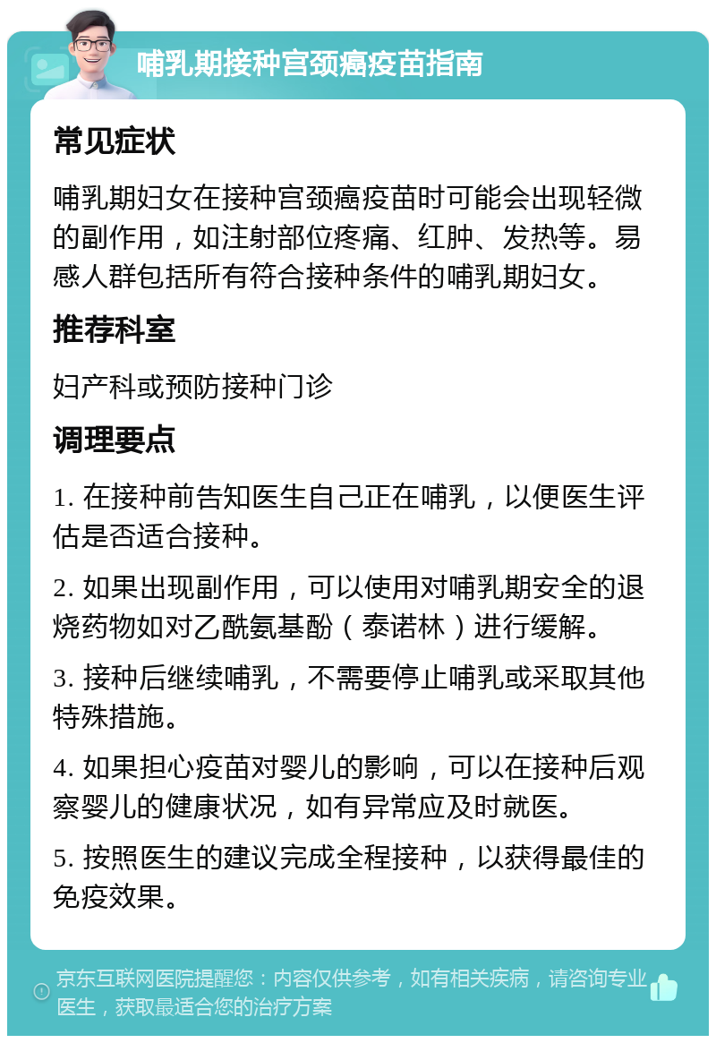 哺乳期接种宫颈癌疫苗指南 常见症状 哺乳期妇女在接种宫颈癌疫苗时可能会出现轻微的副作用，如注射部位疼痛、红肿、发热等。易感人群包括所有符合接种条件的哺乳期妇女。 推荐科室 妇产科或预防接种门诊 调理要点 1. 在接种前告知医生自己正在哺乳，以便医生评估是否适合接种。 2. 如果出现副作用，可以使用对哺乳期安全的退烧药物如对乙酰氨基酚（泰诺林）进行缓解。 3. 接种后继续哺乳，不需要停止哺乳或采取其他特殊措施。 4. 如果担心疫苗对婴儿的影响，可以在接种后观察婴儿的健康状况，如有异常应及时就医。 5. 按照医生的建议完成全程接种，以获得最佳的免疫效果。