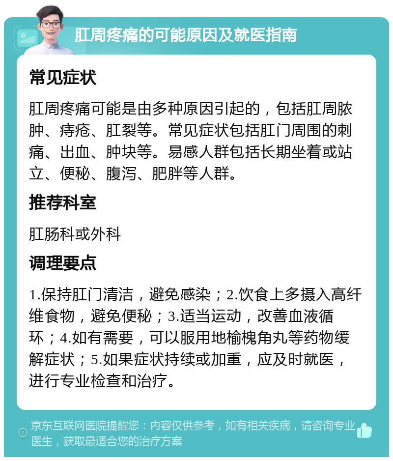 肛周疼痛的可能原因及就医指南 常见症状 肛周疼痛可能是由多种原因引起的，包括肛周脓肿、痔疮、肛裂等。常见症状包括肛门周围的刺痛、出血、肿块等。易感人群包括长期坐着或站立、便秘、腹泻、肥胖等人群。 推荐科室 肛肠科或外科 调理要点 1.保持肛门清洁，避免感染；2.饮食上多摄入高纤维食物，避免便秘；3.适当运动，改善血液循环；4.如有需要，可以服用地榆槐角丸等药物缓解症状；5.如果症状持续或加重，应及时就医，进行专业检查和治疗。