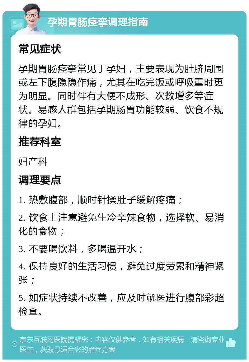 孕期胃肠痉挛调理指南 常见症状 孕期胃肠痉挛常见于孕妇，主要表现为肚脐周围或左下腹隐隐作痛，尤其在吃完饭或呼吸重时更为明显。同时伴有大便不成形、次数增多等症状。易感人群包括孕期肠胃功能较弱、饮食不规律的孕妇。 推荐科室 妇产科 调理要点 1. 热敷腹部，顺时针揉肚子缓解疼痛； 2. 饮食上注意避免生冷辛辣食物，选择软、易消化的食物； 3. 不要喝饮料，多喝温开水； 4. 保持良好的生活习惯，避免过度劳累和精神紧张； 5. 如症状持续不改善，应及时就医进行腹部彩超检查。