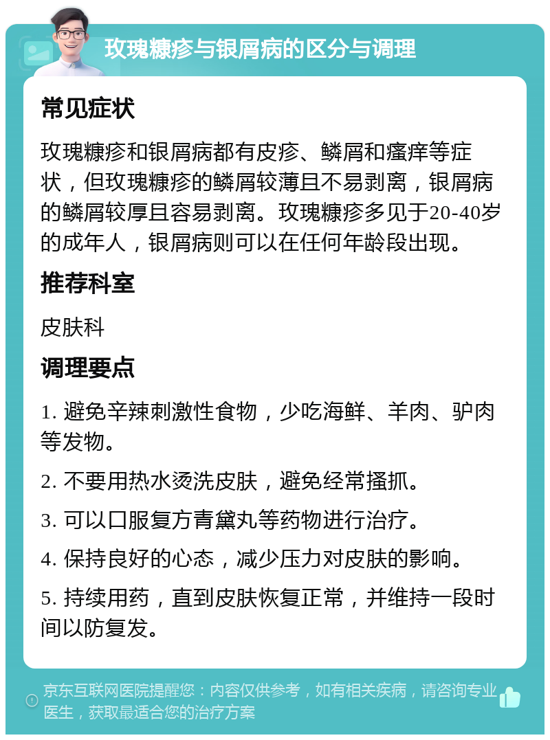 玫瑰糠疹与银屑病的区分与调理 常见症状 玫瑰糠疹和银屑病都有皮疹、鳞屑和瘙痒等症状，但玫瑰糠疹的鳞屑较薄且不易剥离，银屑病的鳞屑较厚且容易剥离。玫瑰糠疹多见于20-40岁的成年人，银屑病则可以在任何年龄段出现。 推荐科室 皮肤科 调理要点 1. 避免辛辣刺激性食物，少吃海鲜、羊肉、驴肉等发物。 2. 不要用热水烫洗皮肤，避免经常搔抓。 3. 可以口服复方青黛丸等药物进行治疗。 4. 保持良好的心态，减少压力对皮肤的影响。 5. 持续用药，直到皮肤恢复正常，并维持一段时间以防复发。