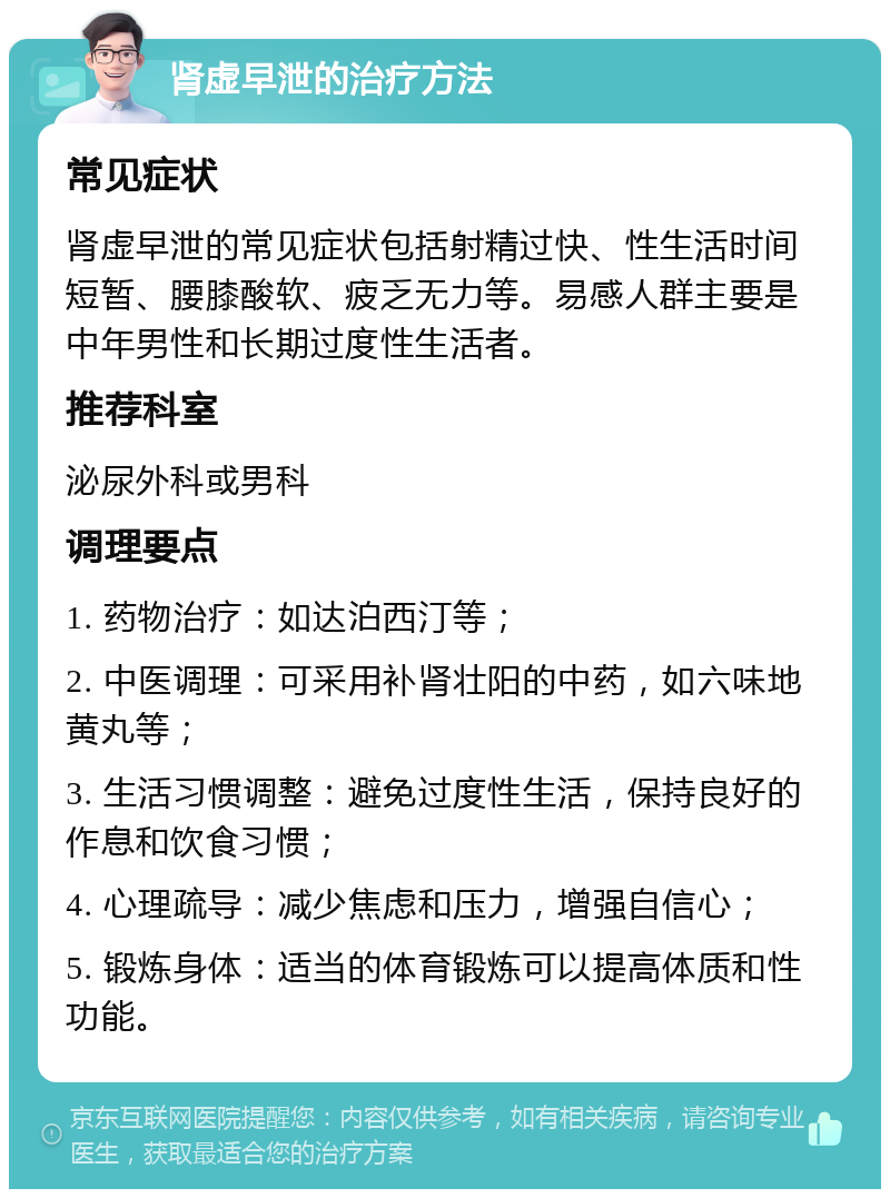 肾虚早泄的治疗方法 常见症状 肾虚早泄的常见症状包括射精过快、性生活时间短暂、腰膝酸软、疲乏无力等。易感人群主要是中年男性和长期过度性生活者。 推荐科室 泌尿外科或男科 调理要点 1. 药物治疗：如达泊西汀等； 2. 中医调理：可采用补肾壮阳的中药，如六味地黄丸等； 3. 生活习惯调整：避免过度性生活，保持良好的作息和饮食习惯； 4. 心理疏导：减少焦虑和压力，增强自信心； 5. 锻炼身体：适当的体育锻炼可以提高体质和性功能。