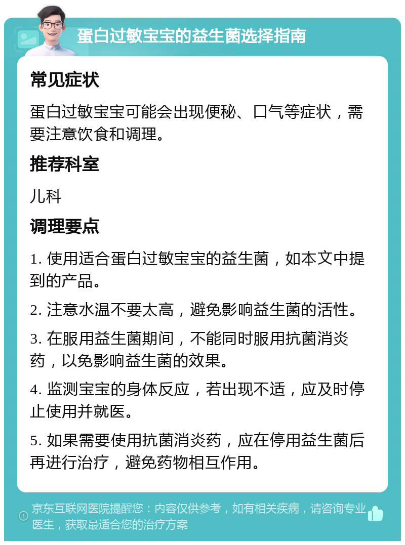 蛋白过敏宝宝的益生菌选择指南 常见症状 蛋白过敏宝宝可能会出现便秘、口气等症状，需要注意饮食和调理。 推荐科室 儿科 调理要点 1. 使用适合蛋白过敏宝宝的益生菌，如本文中提到的产品。 2. 注意水温不要太高，避免影响益生菌的活性。 3. 在服用益生菌期间，不能同时服用抗菌消炎药，以免影响益生菌的效果。 4. 监测宝宝的身体反应，若出现不适，应及时停止使用并就医。 5. 如果需要使用抗菌消炎药，应在停用益生菌后再进行治疗，避免药物相互作用。