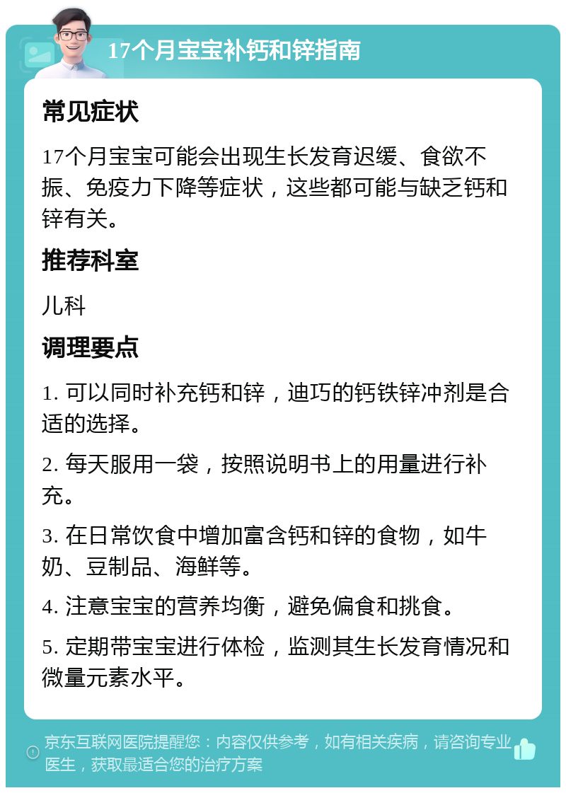 17个月宝宝补钙和锌指南 常见症状 17个月宝宝可能会出现生长发育迟缓、食欲不振、免疫力下降等症状，这些都可能与缺乏钙和锌有关。 推荐科室 儿科 调理要点 1. 可以同时补充钙和锌，迪巧的钙铁锌冲剂是合适的选择。 2. 每天服用一袋，按照说明书上的用量进行补充。 3. 在日常饮食中增加富含钙和锌的食物，如牛奶、豆制品、海鲜等。 4. 注意宝宝的营养均衡，避免偏食和挑食。 5. 定期带宝宝进行体检，监测其生长发育情况和微量元素水平。