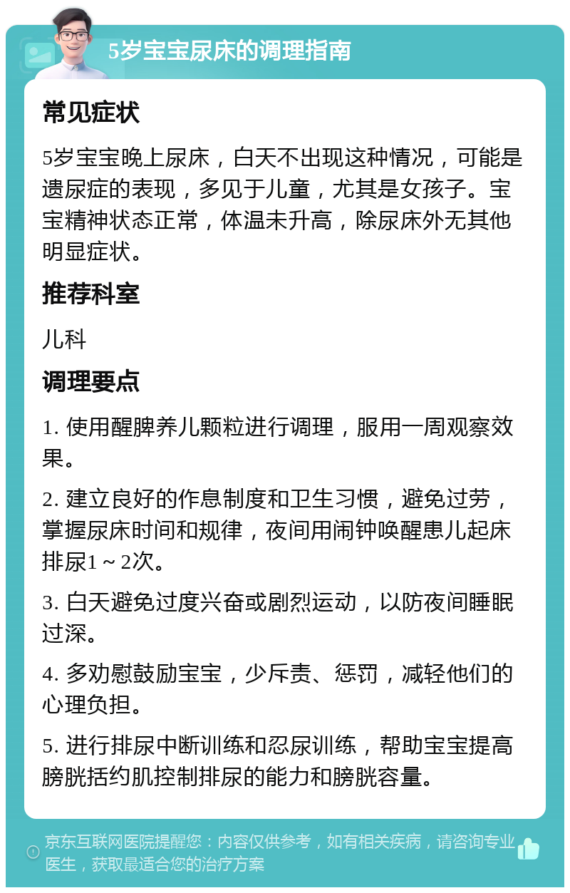 5岁宝宝尿床的调理指南 常见症状 5岁宝宝晚上尿床，白天不出现这种情况，可能是遗尿症的表现，多见于儿童，尤其是女孩子。宝宝精神状态正常，体温未升高，除尿床外无其他明显症状。 推荐科室 儿科 调理要点 1. 使用醒脾养儿颗粒进行调理，服用一周观察效果。 2. 建立良好的作息制度和卫生习惯，避免过劳，掌握尿床时间和规律，夜间用闹钟唤醒患儿起床排尿1～2次。 3. 白天避免过度兴奋或剧烈运动，以防夜间睡眠过深。 4. 多劝慰鼓励宝宝，少斥责、惩罚，减轻他们的心理负担。 5. 进行排尿中断训练和忍尿训练，帮助宝宝提高膀胱括约肌控制排尿的能力和膀胱容量。