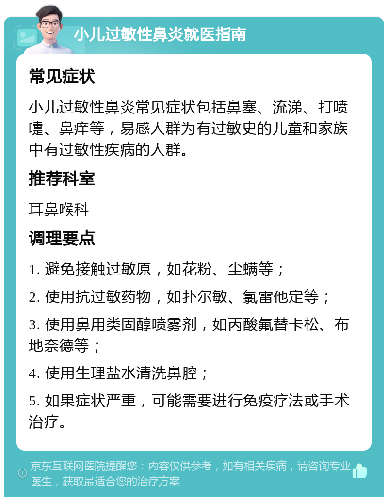 小儿过敏性鼻炎就医指南 常见症状 小儿过敏性鼻炎常见症状包括鼻塞、流涕、打喷嚏、鼻痒等，易感人群为有过敏史的儿童和家族中有过敏性疾病的人群。 推荐科室 耳鼻喉科 调理要点 1. 避免接触过敏原，如花粉、尘螨等； 2. 使用抗过敏药物，如扑尔敏、氯雷他定等； 3. 使用鼻用类固醇喷雾剂，如丙酸氟替卡松、布地奈德等； 4. 使用生理盐水清洗鼻腔； 5. 如果症状严重，可能需要进行免疫疗法或手术治疗。