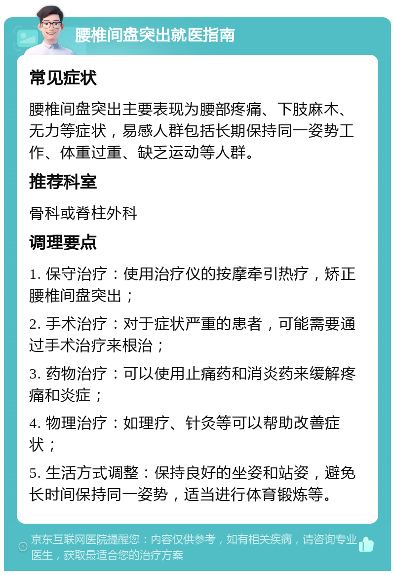 腰椎间盘突出就医指南 常见症状 腰椎间盘突出主要表现为腰部疼痛、下肢麻木、无力等症状，易感人群包括长期保持同一姿势工作、体重过重、缺乏运动等人群。 推荐科室 骨科或脊柱外科 调理要点 1. 保守治疗：使用治疗仪的按摩牵引热疗，矫正腰椎间盘突出； 2. 手术治疗：对于症状严重的患者，可能需要通过手术治疗来根治； 3. 药物治疗：可以使用止痛药和消炎药来缓解疼痛和炎症； 4. 物理治疗：如理疗、针灸等可以帮助改善症状； 5. 生活方式调整：保持良好的坐姿和站姿，避免长时间保持同一姿势，适当进行体育锻炼等。