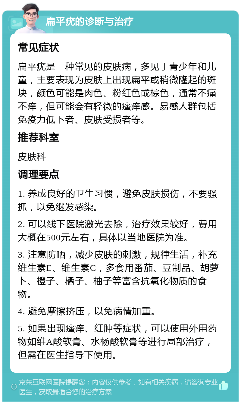 扁平疣的诊断与治疗 常见症状 扁平疣是一种常见的皮肤病，多见于青少年和儿童，主要表现为皮肤上出现扁平或稍微隆起的斑块，颜色可能是肉色、粉红色或棕色，通常不痛不痒，但可能会有轻微的瘙痒感。易感人群包括免疫力低下者、皮肤受损者等。 推荐科室 皮肤科 调理要点 1. 养成良好的卫生习惯，避免皮肤损伤，不要骚抓，以免继发感染。 2. 可以线下医院激光去除，治疗效果较好，费用大概在500元左右，具体以当地医院为准。 3. 注意防晒，减少皮肤的刺激，规律生活，补充维生素E、维生素C，多食用番茄、豆制品、胡萝卜、橙子、橘子、柚子等富含抗氧化物质的食物。 4. 避免摩擦挤压，以免病情加重。 5. 如果出现瘙痒、红肿等症状，可以使用外用药物如维A酸软膏、水杨酸软膏等进行局部治疗，但需在医生指导下使用。