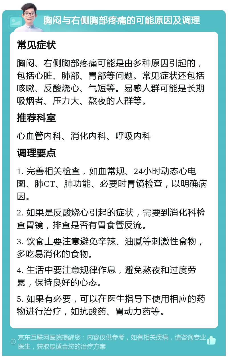 胸闷与右侧胸部疼痛的可能原因及调理 常见症状 胸闷、右侧胸部疼痛可能是由多种原因引起的，包括心脏、肺部、胃部等问题。常见症状还包括咳嗽、反酸烧心、气短等。易感人群可能是长期吸烟者、压力大、熬夜的人群等。 推荐科室 心血管内科、消化内科、呼吸内科 调理要点 1. 完善相关检查，如血常规、24小时动态心电图、肺CT、肺功能、必要时胃镜检查，以明确病因。 2. 如果是反酸烧心引起的症状，需要到消化科检查胃镜，排查是否有胃食管反流。 3. 饮食上要注意避免辛辣、油腻等刺激性食物，多吃易消化的食物。 4. 生活中要注意规律作息，避免熬夜和过度劳累，保持良好的心态。 5. 如果有必要，可以在医生指导下使用相应的药物进行治疗，如抗酸药、胃动力药等。