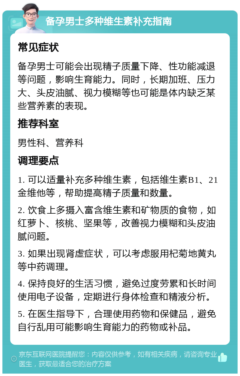 备孕男士多种维生素补充指南 常见症状 备孕男士可能会出现精子质量下降、性功能减退等问题，影响生育能力。同时，长期加班、压力大、头皮油腻、视力模糊等也可能是体内缺乏某些营养素的表现。 推荐科室 男性科、营养科 调理要点 1. 可以适量补充多种维生素，包括维生素B1、21金维他等，帮助提高精子质量和数量。 2. 饮食上多摄入富含维生素和矿物质的食物，如红萝卜、核桃、坚果等，改善视力模糊和头皮油腻问题。 3. 如果出现肾虚症状，可以考虑服用杞菊地黄丸等中药调理。 4. 保持良好的生活习惯，避免过度劳累和长时间使用电子设备，定期进行身体检查和精液分析。 5. 在医生指导下，合理使用药物和保健品，避免自行乱用可能影响生育能力的药物或补品。