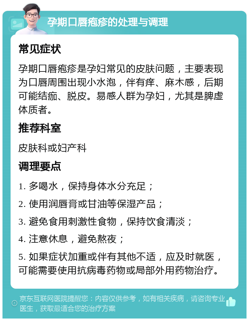 孕期口唇疱疹的处理与调理 常见症状 孕期口唇疱疹是孕妇常见的皮肤问题，主要表现为口唇周围出现小水泡，伴有痒、麻木感，后期可能结痂、脱皮。易感人群为孕妇，尤其是脾虚体质者。 推荐科室 皮肤科或妇产科 调理要点 1. 多喝水，保持身体水分充足； 2. 使用润唇膏或甘油等保湿产品； 3. 避免食用刺激性食物，保持饮食清淡； 4. 注意休息，避免熬夜； 5. 如果症状加重或伴有其他不适，应及时就医，可能需要使用抗病毒药物或局部外用药物治疗。