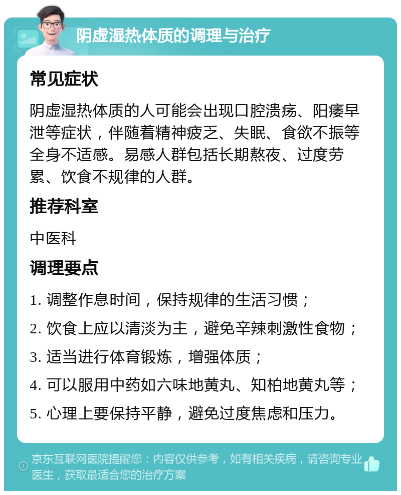 阴虚湿热体质的调理与治疗 常见症状 阴虚湿热体质的人可能会出现口腔溃疡、阳痿早泄等症状，伴随着精神疲乏、失眠、食欲不振等全身不适感。易感人群包括长期熬夜、过度劳累、饮食不规律的人群。 推荐科室 中医科 调理要点 1. 调整作息时间，保持规律的生活习惯； 2. 饮食上应以清淡为主，避免辛辣刺激性食物； 3. 适当进行体育锻炼，增强体质； 4. 可以服用中药如六味地黄丸、知柏地黄丸等； 5. 心理上要保持平静，避免过度焦虑和压力。