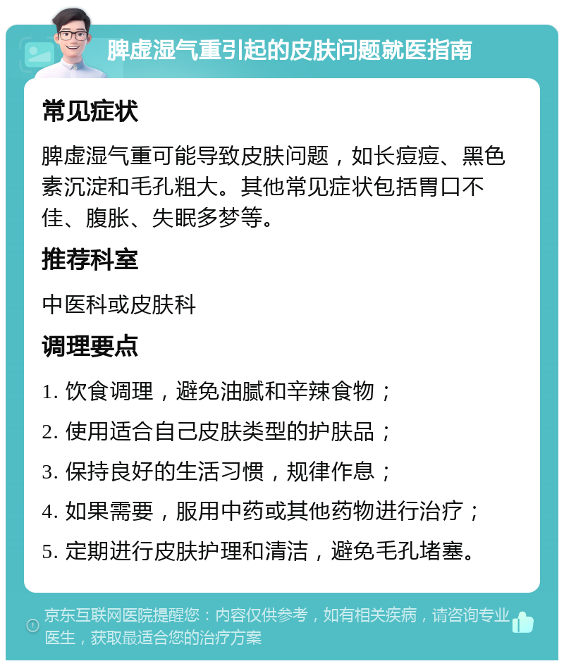 脾虚湿气重引起的皮肤问题就医指南 常见症状 脾虚湿气重可能导致皮肤问题，如长痘痘、黑色素沉淀和毛孔粗大。其他常见症状包括胃口不佳、腹胀、失眠多梦等。 推荐科室 中医科或皮肤科 调理要点 1. 饮食调理，避免油腻和辛辣食物； 2. 使用适合自己皮肤类型的护肤品； 3. 保持良好的生活习惯，规律作息； 4. 如果需要，服用中药或其他药物进行治疗； 5. 定期进行皮肤护理和清洁，避免毛孔堵塞。