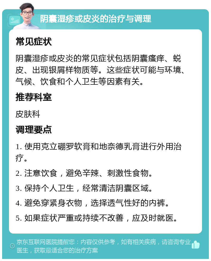 阴囊湿疹或皮炎的治疗与调理 常见症状 阴囊湿疹或皮炎的常见症状包括阴囊瘙痒、蜕皮、出现银屑样物质等。这些症状可能与环境、气候、饮食和个人卫生等因素有关。 推荐科室 皮肤科 调理要点 1. 使用克立硼罗软膏和地奈德乳膏进行外用治疗。 2. 注意饮食，避免辛辣、刺激性食物。 3. 保持个人卫生，经常清洁阴囊区域。 4. 避免穿紧身衣物，选择透气性好的内裤。 5. 如果症状严重或持续不改善，应及时就医。