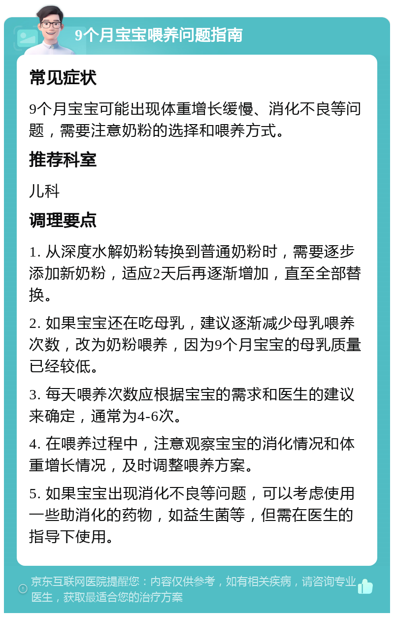 9个月宝宝喂养问题指南 常见症状 9个月宝宝可能出现体重增长缓慢、消化不良等问题，需要注意奶粉的选择和喂养方式。 推荐科室 儿科 调理要点 1. 从深度水解奶粉转换到普通奶粉时，需要逐步添加新奶粉，适应2天后再逐渐增加，直至全部替换。 2. 如果宝宝还在吃母乳，建议逐渐减少母乳喂养次数，改为奶粉喂养，因为9个月宝宝的母乳质量已经较低。 3. 每天喂养次数应根据宝宝的需求和医生的建议来确定，通常为4-6次。 4. 在喂养过程中，注意观察宝宝的消化情况和体重增长情况，及时调整喂养方案。 5. 如果宝宝出现消化不良等问题，可以考虑使用一些助消化的药物，如益生菌等，但需在医生的指导下使用。