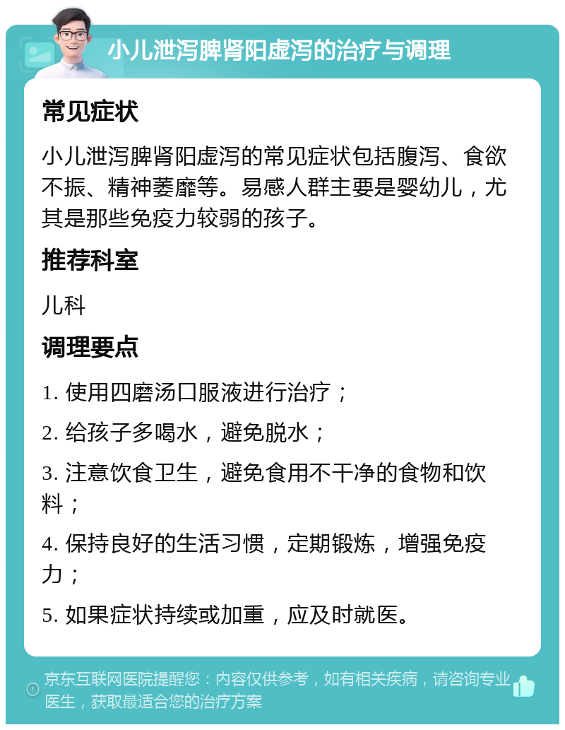 小儿泄泻脾肾阳虚泻的治疗与调理 常见症状 小儿泄泻脾肾阳虚泻的常见症状包括腹泻、食欲不振、精神萎靡等。易感人群主要是婴幼儿，尤其是那些免疫力较弱的孩子。 推荐科室 儿科 调理要点 1. 使用四磨汤口服液进行治疗； 2. 给孩子多喝水，避免脱水； 3. 注意饮食卫生，避免食用不干净的食物和饮料； 4. 保持良好的生活习惯，定期锻炼，增强免疫力； 5. 如果症状持续或加重，应及时就医。