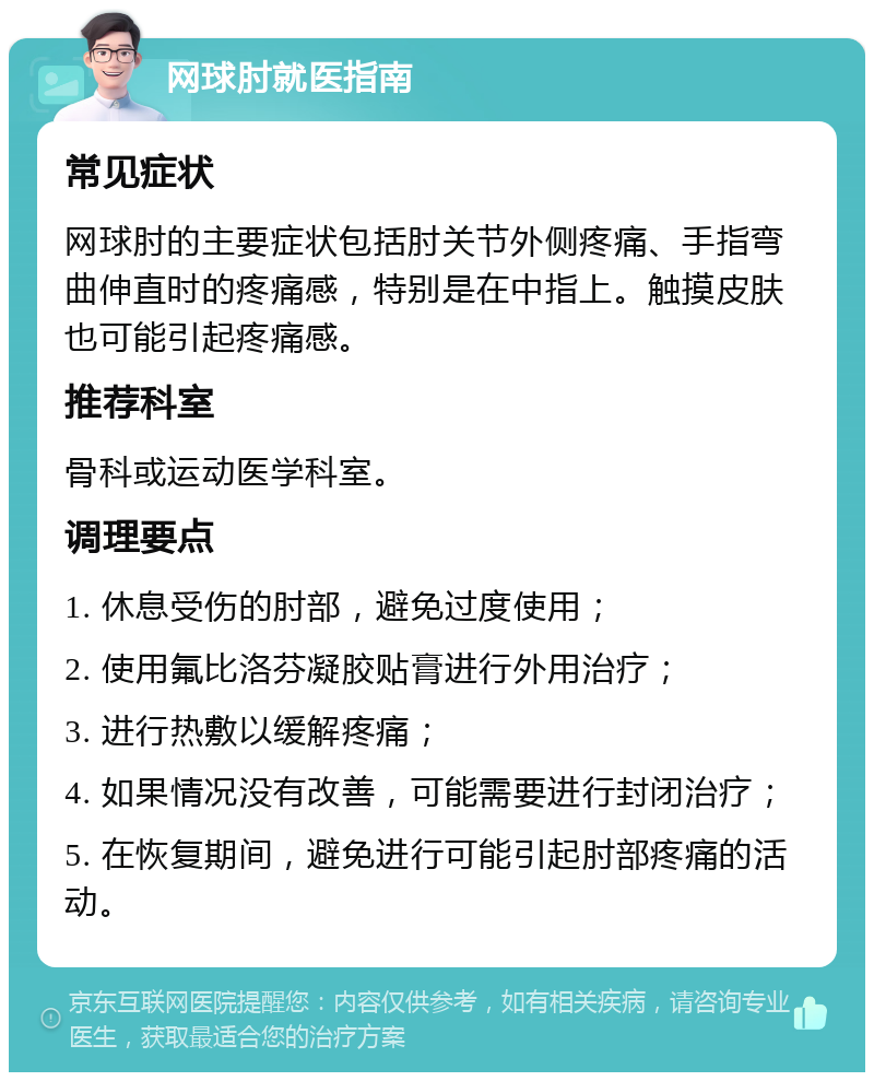 网球肘就医指南 常见症状 网球肘的主要症状包括肘关节外侧疼痛、手指弯曲伸直时的疼痛感，特别是在中指上。触摸皮肤也可能引起疼痛感。 推荐科室 骨科或运动医学科室。 调理要点 1. 休息受伤的肘部，避免过度使用； 2. 使用氟比洛芬凝胶贴膏进行外用治疗； 3. 进行热敷以缓解疼痛； 4. 如果情况没有改善，可能需要进行封闭治疗； 5. 在恢复期间，避免进行可能引起肘部疼痛的活动。