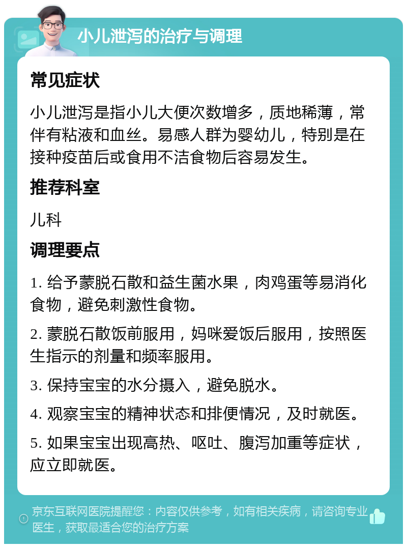 小儿泄泻的治疗与调理 常见症状 小儿泄泻是指小儿大便次数增多，质地稀薄，常伴有粘液和血丝。易感人群为婴幼儿，特别是在接种疫苗后或食用不洁食物后容易发生。 推荐科室 儿科 调理要点 1. 给予蒙脱石散和益生菌水果，肉鸡蛋等易消化食物，避免刺激性食物。 2. 蒙脱石散饭前服用，妈咪爱饭后服用，按照医生指示的剂量和频率服用。 3. 保持宝宝的水分摄入，避免脱水。 4. 观察宝宝的精神状态和排便情况，及时就医。 5. 如果宝宝出现高热、呕吐、腹泻加重等症状，应立即就医。