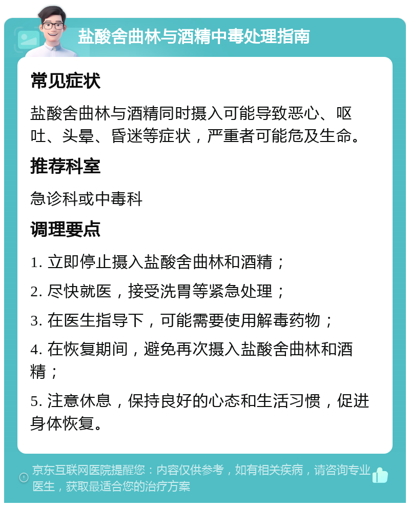 盐酸舍曲林与酒精中毒处理指南 常见症状 盐酸舍曲林与酒精同时摄入可能导致恶心、呕吐、头晕、昏迷等症状，严重者可能危及生命。 推荐科室 急诊科或中毒科 调理要点 1. 立即停止摄入盐酸舍曲林和酒精； 2. 尽快就医，接受洗胃等紧急处理； 3. 在医生指导下，可能需要使用解毒药物； 4. 在恢复期间，避免再次摄入盐酸舍曲林和酒精； 5. 注意休息，保持良好的心态和生活习惯，促进身体恢复。