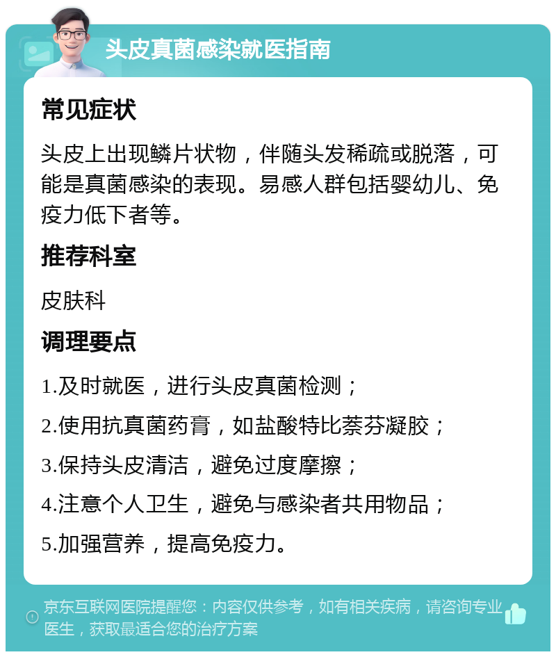 头皮真菌感染就医指南 常见症状 头皮上出现鳞片状物，伴随头发稀疏或脱落，可能是真菌感染的表现。易感人群包括婴幼儿、免疫力低下者等。 推荐科室 皮肤科 调理要点 1.及时就医，进行头皮真菌检测； 2.使用抗真菌药膏，如盐酸特比萘芬凝胶； 3.保持头皮清洁，避免过度摩擦； 4.注意个人卫生，避免与感染者共用物品； 5.加强营养，提高免疫力。