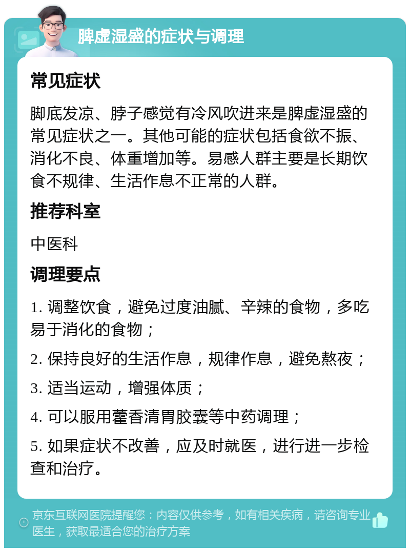 脾虚湿盛的症状与调理 常见症状 脚底发凉、脖子感觉有冷风吹进来是脾虚湿盛的常见症状之一。其他可能的症状包括食欲不振、消化不良、体重增加等。易感人群主要是长期饮食不规律、生活作息不正常的人群。 推荐科室 中医科 调理要点 1. 调整饮食，避免过度油腻、辛辣的食物，多吃易于消化的食物； 2. 保持良好的生活作息，规律作息，避免熬夜； 3. 适当运动，增强体质； 4. 可以服用藿香清胃胶囊等中药调理； 5. 如果症状不改善，应及时就医，进行进一步检查和治疗。