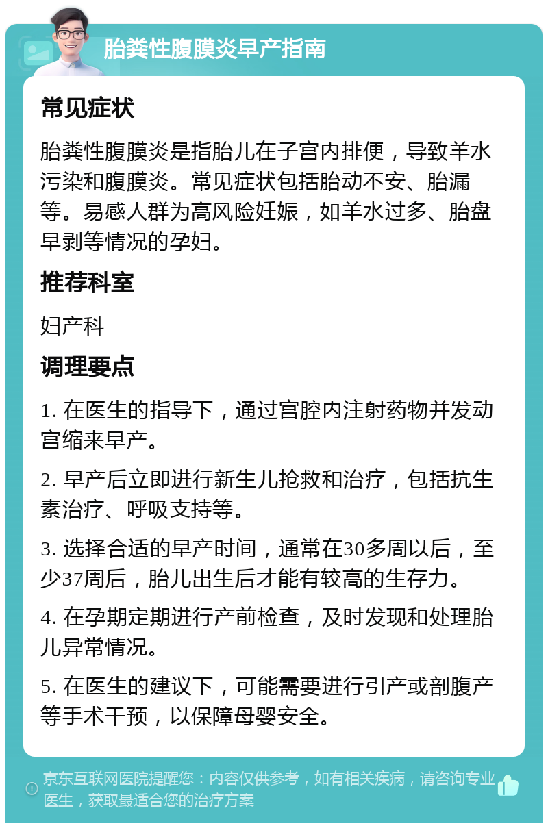 胎粪性腹膜炎早产指南 常见症状 胎粪性腹膜炎是指胎儿在子宫内排便，导致羊水污染和腹膜炎。常见症状包括胎动不安、胎漏等。易感人群为高风险妊娠，如羊水过多、胎盘早剥等情况的孕妇。 推荐科室 妇产科 调理要点 1. 在医生的指导下，通过宫腔内注射药物并发动宫缩来早产。 2. 早产后立即进行新生儿抢救和治疗，包括抗生素治疗、呼吸支持等。 3. 选择合适的早产时间，通常在30多周以后，至少37周后，胎儿出生后才能有较高的生存力。 4. 在孕期定期进行产前检查，及时发现和处理胎儿异常情况。 5. 在医生的建议下，可能需要进行引产或剖腹产等手术干预，以保障母婴安全。