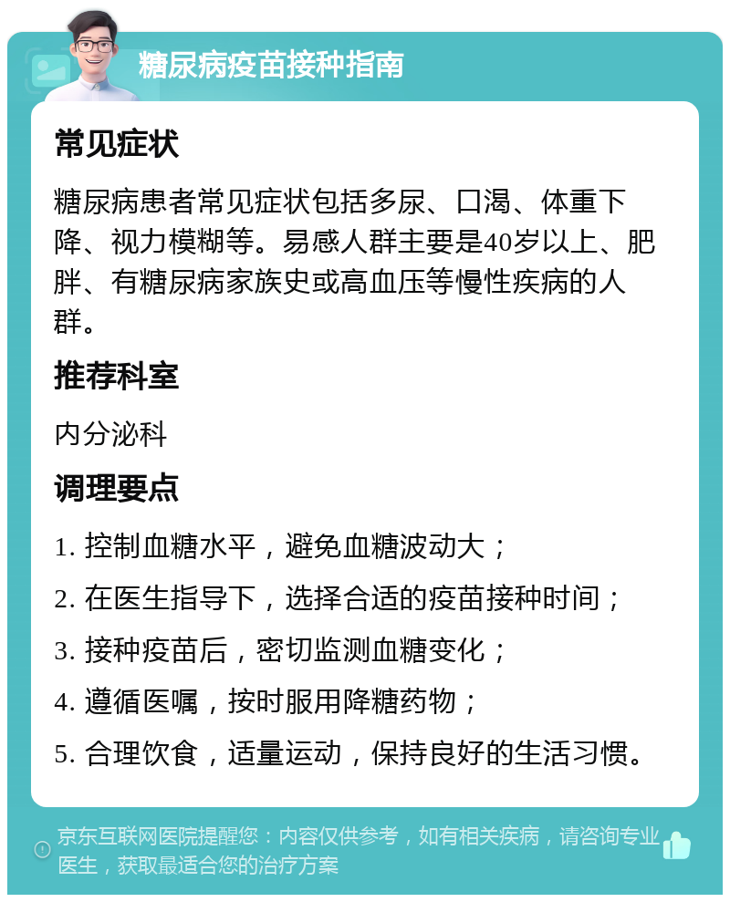 糖尿病疫苗接种指南 常见症状 糖尿病患者常见症状包括多尿、口渴、体重下降、视力模糊等。易感人群主要是40岁以上、肥胖、有糖尿病家族史或高血压等慢性疾病的人群。 推荐科室 内分泌科 调理要点 1. 控制血糖水平，避免血糖波动大； 2. 在医生指导下，选择合适的疫苗接种时间； 3. 接种疫苗后，密切监测血糖变化； 4. 遵循医嘱，按时服用降糖药物； 5. 合理饮食，适量运动，保持良好的生活习惯。