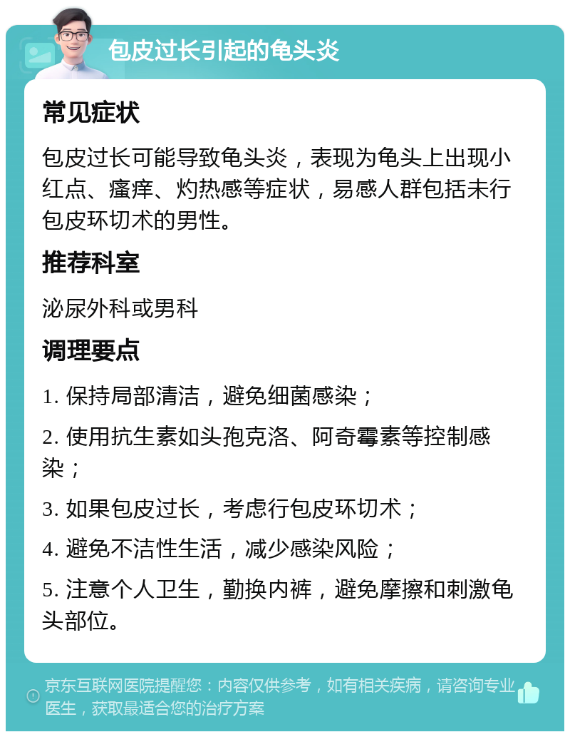 包皮过长引起的龟头炎 常见症状 包皮过长可能导致龟头炎，表现为龟头上出现小红点、瘙痒、灼热感等症状，易感人群包括未行包皮环切术的男性。 推荐科室 泌尿外科或男科 调理要点 1. 保持局部清洁，避免细菌感染； 2. 使用抗生素如头孢克洛、阿奇霉素等控制感染； 3. 如果包皮过长，考虑行包皮环切术； 4. 避免不洁性生活，减少感染风险； 5. 注意个人卫生，勤换内裤，避免摩擦和刺激龟头部位。