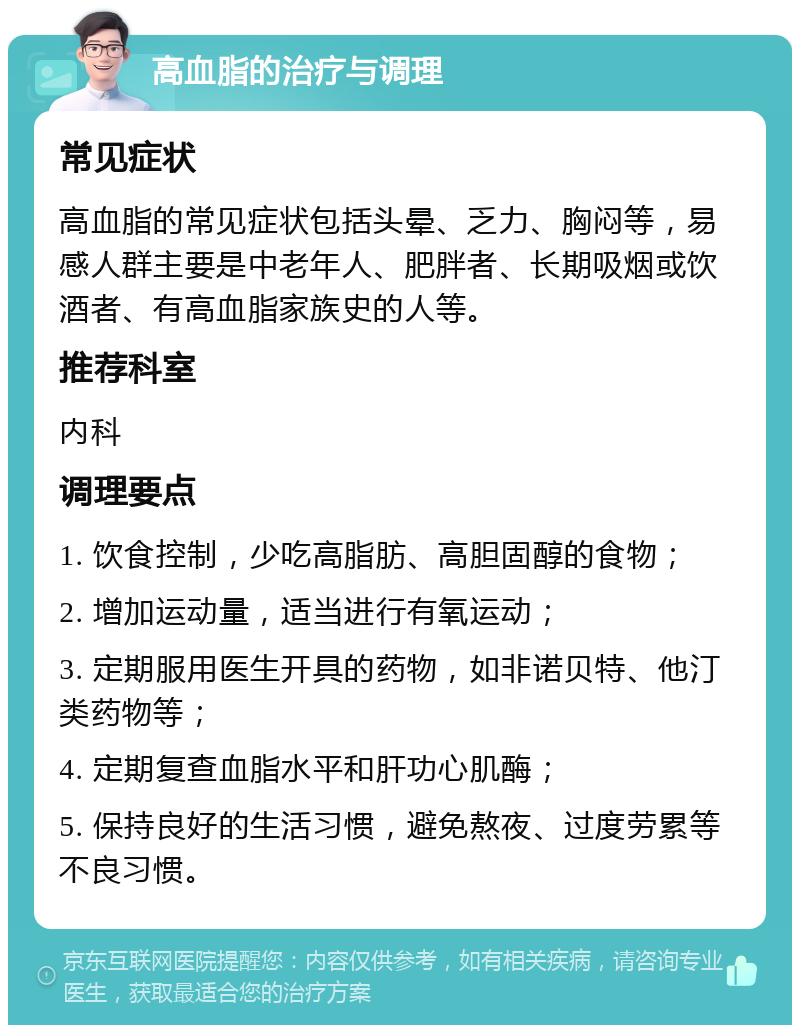 高血脂的治疗与调理 常见症状 高血脂的常见症状包括头晕、乏力、胸闷等，易感人群主要是中老年人、肥胖者、长期吸烟或饮酒者、有高血脂家族史的人等。 推荐科室 内科 调理要点 1. 饮食控制，少吃高脂肪、高胆固醇的食物； 2. 增加运动量，适当进行有氧运动； 3. 定期服用医生开具的药物，如非诺贝特、他汀类药物等； 4. 定期复查血脂水平和肝功心肌酶； 5. 保持良好的生活习惯，避免熬夜、过度劳累等不良习惯。