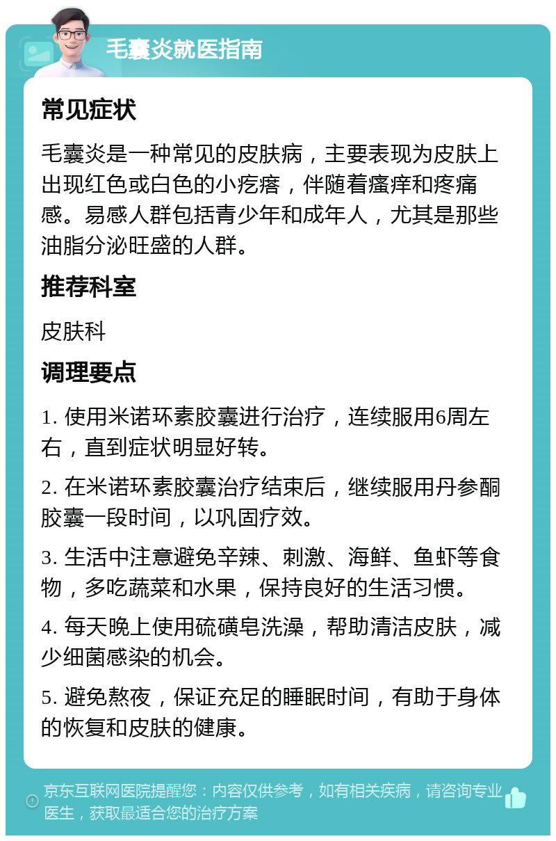 毛囊炎就医指南 常见症状 毛囊炎是一种常见的皮肤病，主要表现为皮肤上出现红色或白色的小疙瘩，伴随着瘙痒和疼痛感。易感人群包括青少年和成年人，尤其是那些油脂分泌旺盛的人群。 推荐科室 皮肤科 调理要点 1. 使用米诺环素胶囊进行治疗，连续服用6周左右，直到症状明显好转。 2. 在米诺环素胶囊治疗结束后，继续服用丹参酮胶囊一段时间，以巩固疗效。 3. 生活中注意避免辛辣、刺激、海鲜、鱼虾等食物，多吃蔬菜和水果，保持良好的生活习惯。 4. 每天晚上使用硫磺皂洗澡，帮助清洁皮肤，减少细菌感染的机会。 5. 避免熬夜，保证充足的睡眠时间，有助于身体的恢复和皮肤的健康。