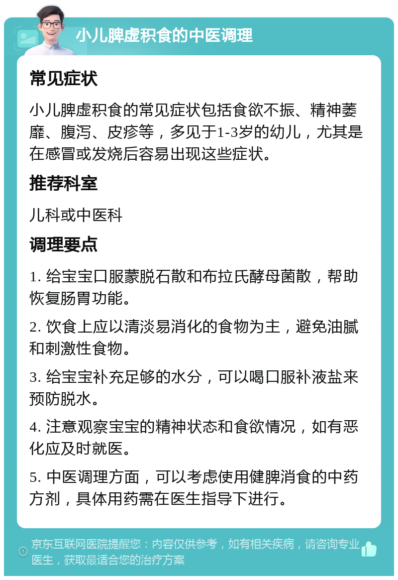 小儿脾虚积食的中医调理 常见症状 小儿脾虚积食的常见症状包括食欲不振、精神萎靡、腹泻、皮疹等，多见于1-3岁的幼儿，尤其是在感冒或发烧后容易出现这些症状。 推荐科室 儿科或中医科 调理要点 1. 给宝宝口服蒙脱石散和布拉氏酵母菌散，帮助恢复肠胃功能。 2. 饮食上应以清淡易消化的食物为主，避免油腻和刺激性食物。 3. 给宝宝补充足够的水分，可以喝口服补液盐来预防脱水。 4. 注意观察宝宝的精神状态和食欲情况，如有恶化应及时就医。 5. 中医调理方面，可以考虑使用健脾消食的中药方剂，具体用药需在医生指导下进行。