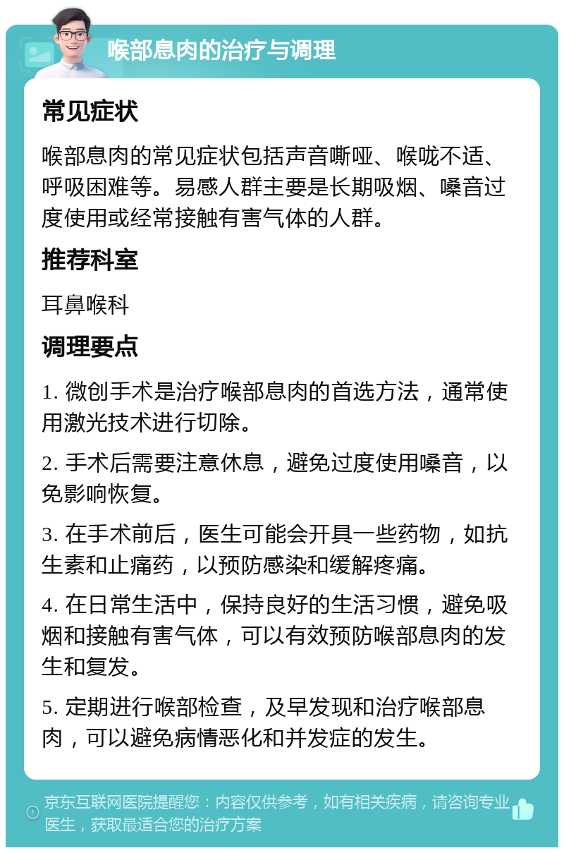 喉部息肉的治疗与调理 常见症状 喉部息肉的常见症状包括声音嘶哑、喉咙不适、呼吸困难等。易感人群主要是长期吸烟、嗓音过度使用或经常接触有害气体的人群。 推荐科室 耳鼻喉科 调理要点 1. 微创手术是治疗喉部息肉的首选方法，通常使用激光技术进行切除。 2. 手术后需要注意休息，避免过度使用嗓音，以免影响恢复。 3. 在手术前后，医生可能会开具一些药物，如抗生素和止痛药，以预防感染和缓解疼痛。 4. 在日常生活中，保持良好的生活习惯，避免吸烟和接触有害气体，可以有效预防喉部息肉的发生和复发。 5. 定期进行喉部检查，及早发现和治疗喉部息肉，可以避免病情恶化和并发症的发生。