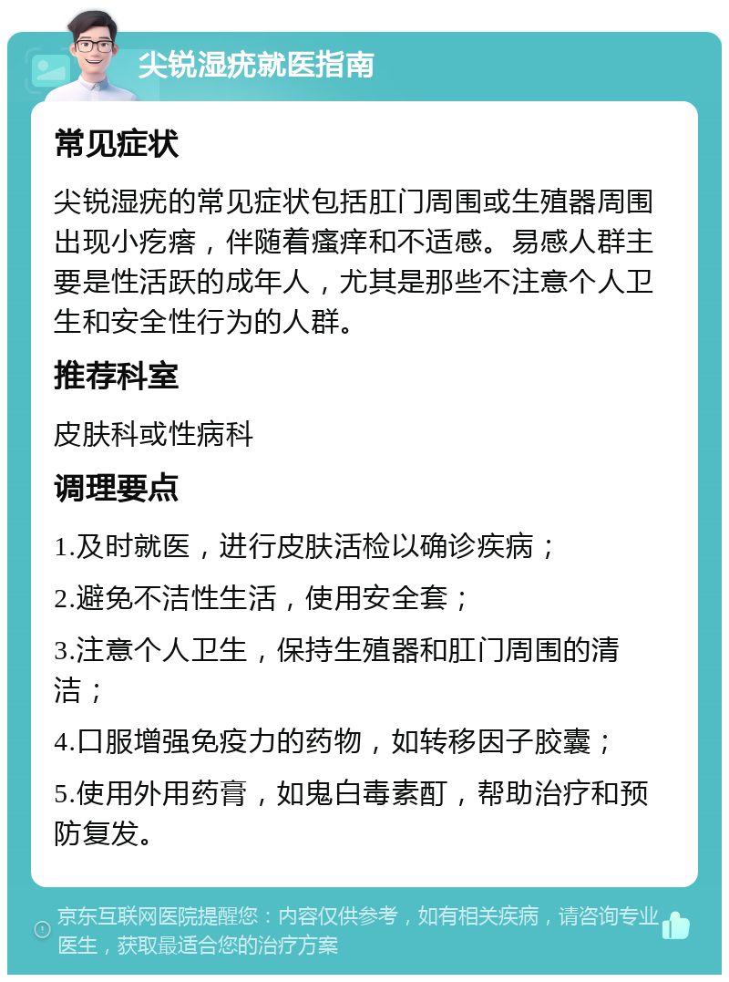 尖锐湿疣就医指南 常见症状 尖锐湿疣的常见症状包括肛门周围或生殖器周围出现小疙瘩，伴随着瘙痒和不适感。易感人群主要是性活跃的成年人，尤其是那些不注意个人卫生和安全性行为的人群。 推荐科室 皮肤科或性病科 调理要点 1.及时就医，进行皮肤活检以确诊疾病； 2.避免不洁性生活，使用安全套； 3.注意个人卫生，保持生殖器和肛门周围的清洁； 4.口服增强免疫力的药物，如转移因子胶囊； 5.使用外用药膏，如鬼白毒素酊，帮助治疗和预防复发。