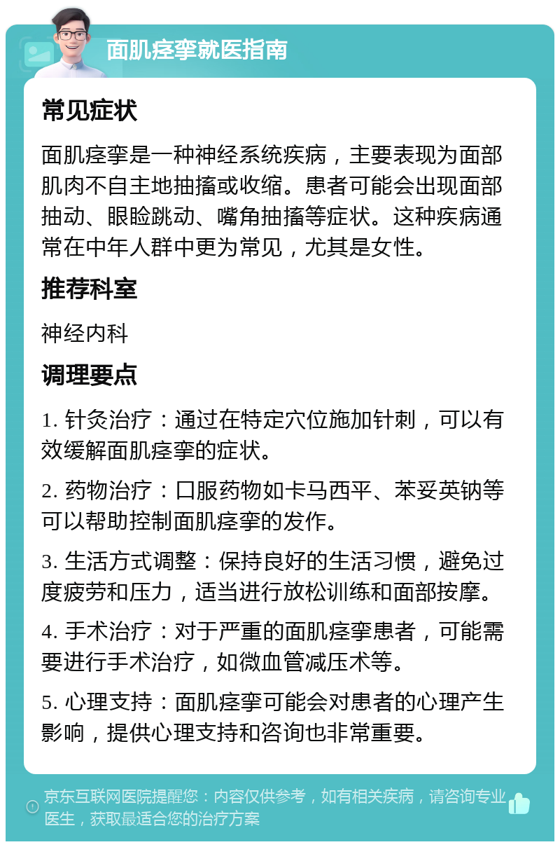 面肌痉挛就医指南 常见症状 面肌痉挛是一种神经系统疾病，主要表现为面部肌肉不自主地抽搐或收缩。患者可能会出现面部抽动、眼睑跳动、嘴角抽搐等症状。这种疾病通常在中年人群中更为常见，尤其是女性。 推荐科室 神经内科 调理要点 1. 针灸治疗：通过在特定穴位施加针刺，可以有效缓解面肌痉挛的症状。 2. 药物治疗：口服药物如卡马西平、苯妥英钠等可以帮助控制面肌痉挛的发作。 3. 生活方式调整：保持良好的生活习惯，避免过度疲劳和压力，适当进行放松训练和面部按摩。 4. 手术治疗：对于严重的面肌痉挛患者，可能需要进行手术治疗，如微血管减压术等。 5. 心理支持：面肌痉挛可能会对患者的心理产生影响，提供心理支持和咨询也非常重要。