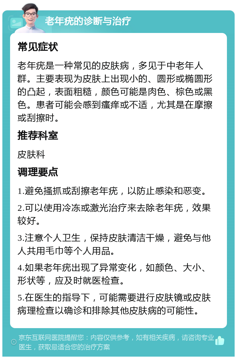 老年疣的诊断与治疗 常见症状 老年疣是一种常见的皮肤病，多见于中老年人群。主要表现为皮肤上出现小的、圆形或椭圆形的凸起，表面粗糙，颜色可能是肉色、棕色或黑色。患者可能会感到瘙痒或不适，尤其是在摩擦或刮擦时。 推荐科室 皮肤科 调理要点 1.避免搔抓或刮擦老年疣，以防止感染和恶变。 2.可以使用冷冻或激光治疗来去除老年疣，效果较好。 3.注意个人卫生，保持皮肤清洁干燥，避免与他人共用毛巾等个人用品。 4.如果老年疣出现了异常变化，如颜色、大小、形状等，应及时就医检查。 5.在医生的指导下，可能需要进行皮肤镜或皮肤病理检查以确诊和排除其他皮肤病的可能性。