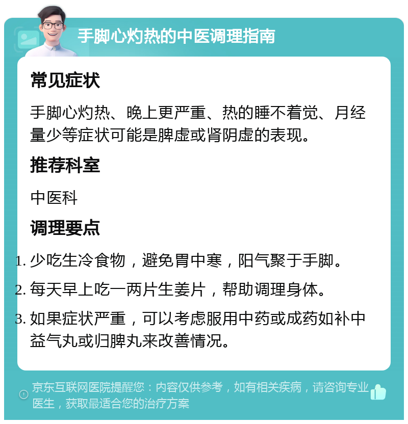 手脚心灼热的中医调理指南 常见症状 手脚心灼热、晚上更严重、热的睡不着觉、月经量少等症状可能是脾虚或肾阴虚的表现。 推荐科室 中医科 调理要点 少吃生冷食物，避免胃中寒，阳气聚于手脚。 每天早上吃一两片生姜片，帮助调理身体。 如果症状严重，可以考虑服用中药或成药如补中益气丸或归脾丸来改善情况。