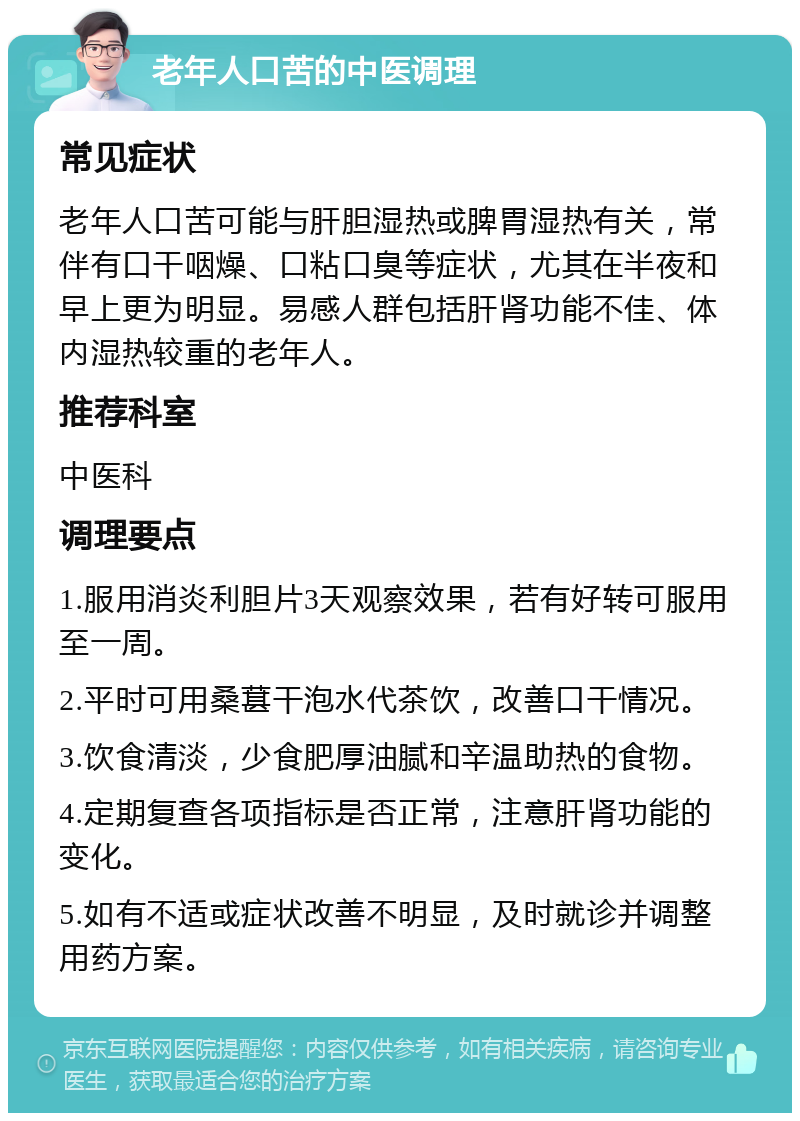 老年人口苦的中医调理 常见症状 老年人口苦可能与肝胆湿热或脾胃湿热有关，常伴有口干咽燥、口粘口臭等症状，尤其在半夜和早上更为明显。易感人群包括肝肾功能不佳、体内湿热较重的老年人。 推荐科室 中医科 调理要点 1.服用消炎利胆片3天观察效果，若有好转可服用至一周。 2.平时可用桑葚干泡水代茶饮，改善口干情况。 3.饮食清淡，少食肥厚油腻和辛温助热的食物。 4.定期复查各项指标是否正常，注意肝肾功能的变化。 5.如有不适或症状改善不明显，及时就诊并调整用药方案。