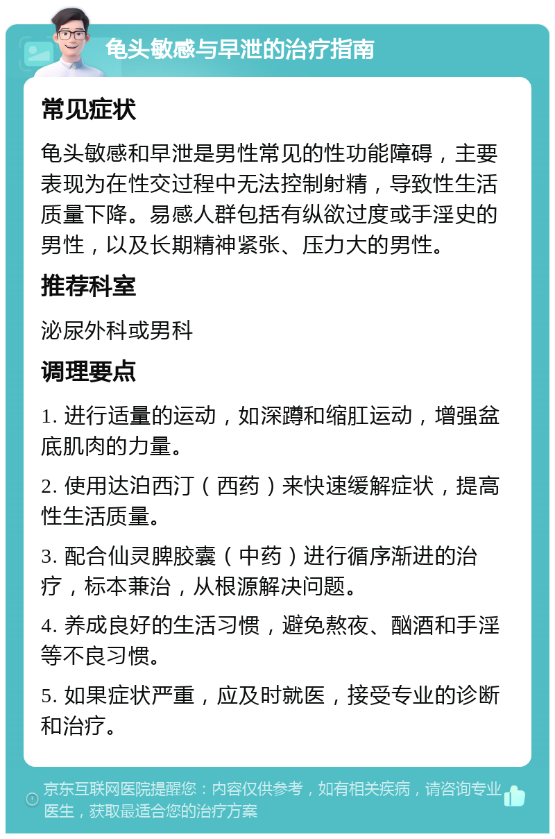 龟头敏感与早泄的治疗指南 常见症状 龟头敏感和早泄是男性常见的性功能障碍，主要表现为在性交过程中无法控制射精，导致性生活质量下降。易感人群包括有纵欲过度或手淫史的男性，以及长期精神紧张、压力大的男性。 推荐科室 泌尿外科或男科 调理要点 1. 进行适量的运动，如深蹲和缩肛运动，增强盆底肌肉的力量。 2. 使用达泊西汀（西药）来快速缓解症状，提高性生活质量。 3. 配合仙灵脾胶囊（中药）进行循序渐进的治疗，标本兼治，从根源解决问题。 4. 养成良好的生活习惯，避免熬夜、酗酒和手淫等不良习惯。 5. 如果症状严重，应及时就医，接受专业的诊断和治疗。