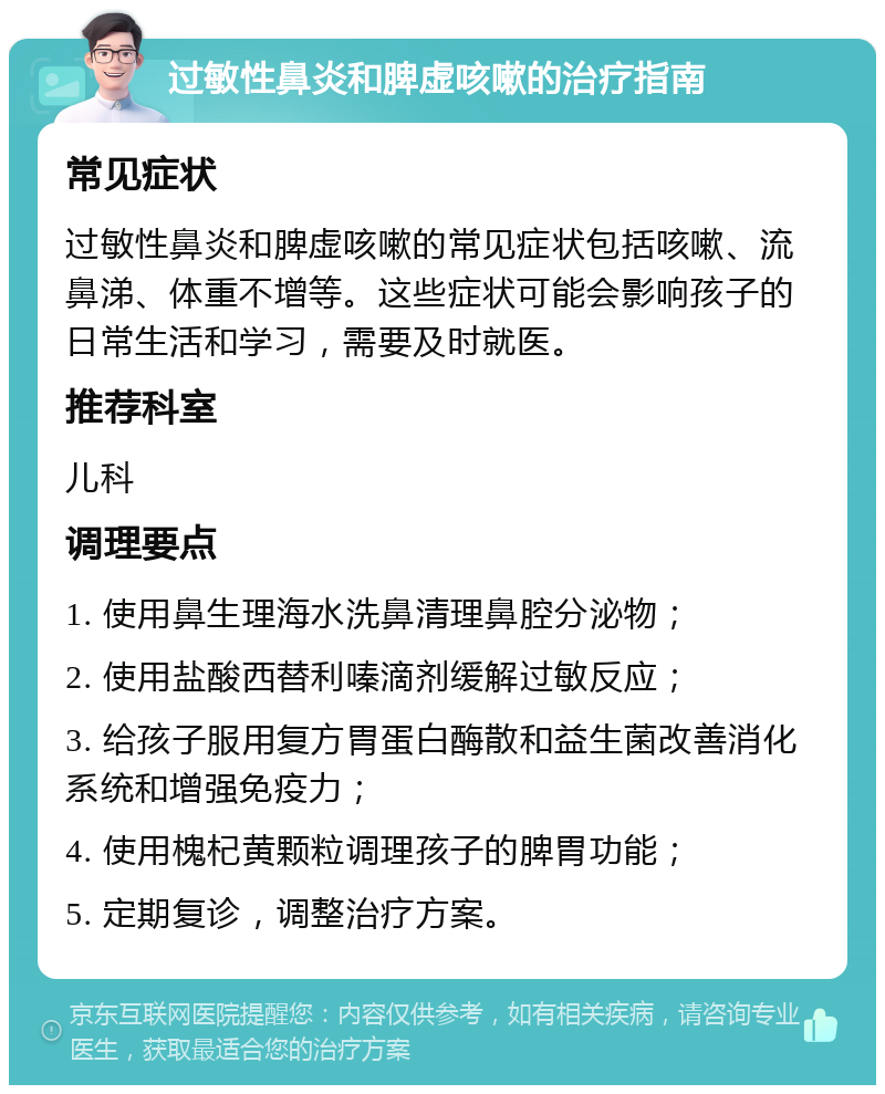 过敏性鼻炎和脾虚咳嗽的治疗指南 常见症状 过敏性鼻炎和脾虚咳嗽的常见症状包括咳嗽、流鼻涕、体重不增等。这些症状可能会影响孩子的日常生活和学习，需要及时就医。 推荐科室 儿科 调理要点 1. 使用鼻生理海水洗鼻清理鼻腔分泌物； 2. 使用盐酸西替利嗪滴剂缓解过敏反应； 3. 给孩子服用复方胃蛋白酶散和益生菌改善消化系统和增强免疫力； 4. 使用槐杞黄颗粒调理孩子的脾胃功能； 5. 定期复诊，调整治疗方案。