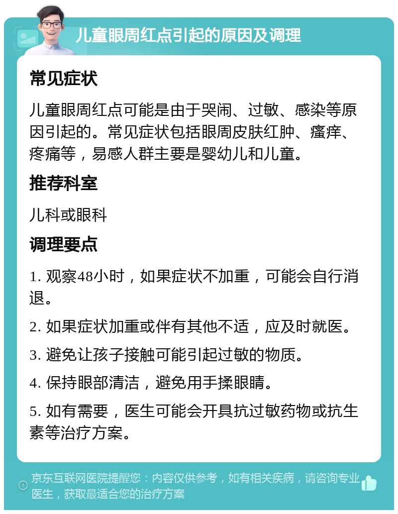 儿童眼周红点引起的原因及调理 常见症状 儿童眼周红点可能是由于哭闹、过敏、感染等原因引起的。常见症状包括眼周皮肤红肿、瘙痒、疼痛等，易感人群主要是婴幼儿和儿童。 推荐科室 儿科或眼科 调理要点 1. 观察48小时，如果症状不加重，可能会自行消退。 2. 如果症状加重或伴有其他不适，应及时就医。 3. 避免让孩子接触可能引起过敏的物质。 4. 保持眼部清洁，避免用手揉眼睛。 5. 如有需要，医生可能会开具抗过敏药物或抗生素等治疗方案。