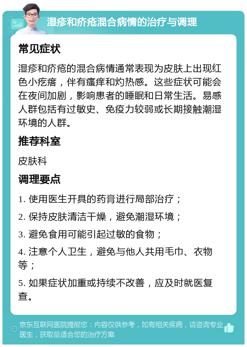 湿疹和疥疮混合病情的治疗与调理 常见症状 湿疹和疥疮的混合病情通常表现为皮肤上出现红色小疙瘩，伴有瘙痒和灼热感。这些症状可能会在夜间加剧，影响患者的睡眠和日常生活。易感人群包括有过敏史、免疫力较弱或长期接触潮湿环境的人群。 推荐科室 皮肤科 调理要点 1. 使用医生开具的药膏进行局部治疗； 2. 保持皮肤清洁干燥，避免潮湿环境； 3. 避免食用可能引起过敏的食物； 4. 注意个人卫生，避免与他人共用毛巾、衣物等； 5. 如果症状加重或持续不改善，应及时就医复查。